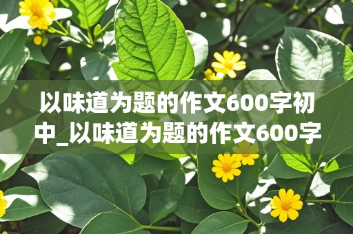 以味道为题的作文600字初中_以味道为题的作文600字初中记叙文