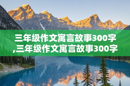 三年级作文寓言故事300字,三年级作文寓言故事300字左右