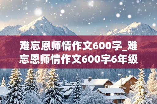 难忘恩师情作文600字_难忘恩师情作文600字6年级