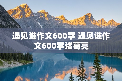 遇见谁作文600字 遇见谁作文600字诸葛亮