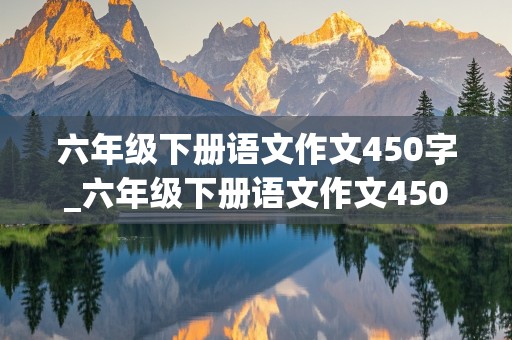 六年级下册语文作文450字_六年级下册语文作文450字左右