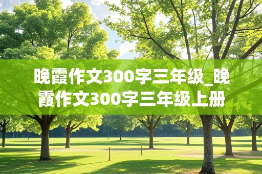 晚霞作文300字三年级_晚霞作文300字三年级上册