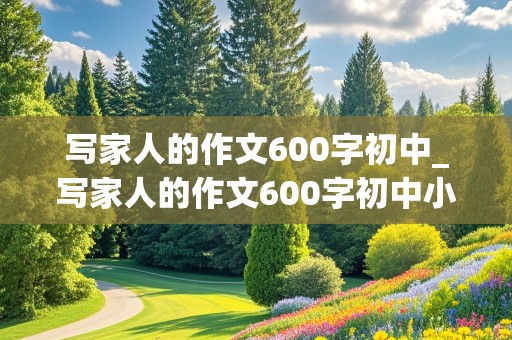 写家人的作文600字初中_写家人的作文600字初中小传