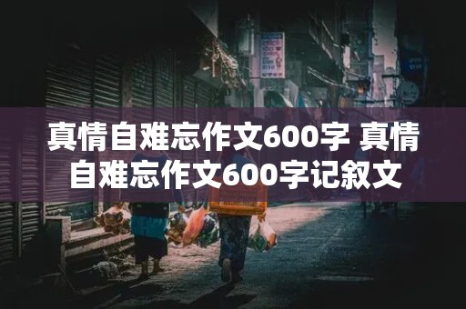 真情自难忘作文600字 真情自难忘作文600字记叙文