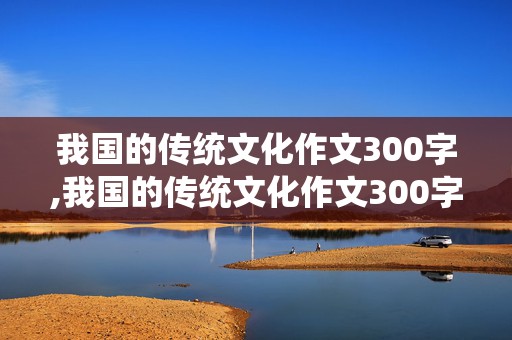 我国的传统文化作文300字,我国的传统文化作文300字左右