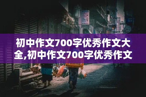 初中作文700字优秀作文大全,初中作文700字优秀作文大全带题目