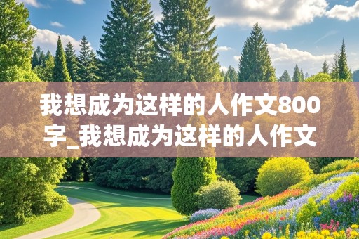 我想成为这样的人作文800字_我想成为这样的人作文800字初中