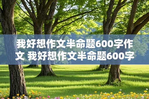 我好想作文半命题600字作文 我好想作文半命题600字作文六年级