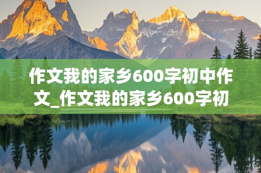 作文我的家乡600字初中作文_作文我的家乡600字初中作文农村