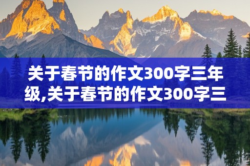 关于春节的作文300字三年级,关于春节的作文300字三年级下册按时间顺序