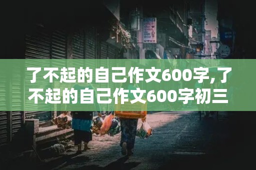 了不起的自己作文600字,了不起的自己作文600字初三