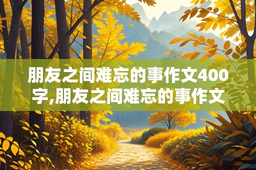 朋友之间难忘的事作文400字,朋友之间难忘的事作文400字四年级