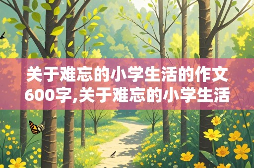 关于难忘的小学生活的作文600字,关于难忘的小学生活的作文600字怎么写