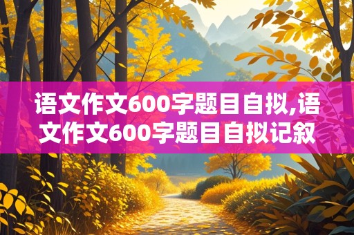 语文作文600字题目自拟,语文作文600字题目自拟记叙文