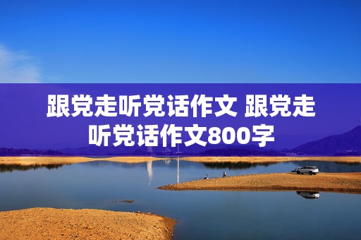 跟党走听党话作文 跟党走听党话作文800字