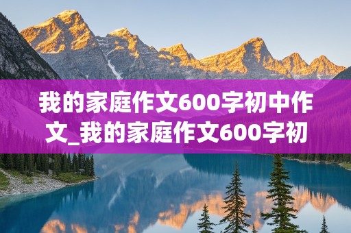 我的家庭作文600字初中作文_我的家庭作文600字初中作文怎么写