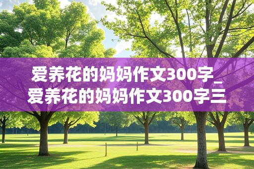 爱养花的妈妈作文300字_爱养花的妈妈作文300字三年级