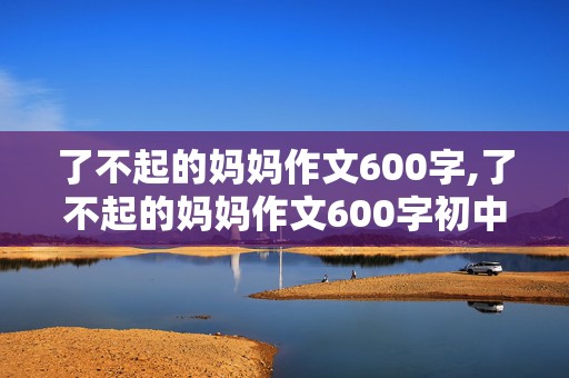 了不起的妈妈作文600字,了不起的妈妈作文600字初中