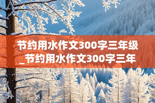 节约用水作文300字三年级_节约用水作文300字三年级上册