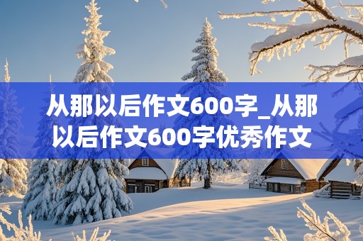 从那以后作文600字_从那以后作文600字优秀作文