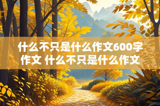 什么不只是什么作文600字作文 什么不只是什么作文600字作文八年级下册作文