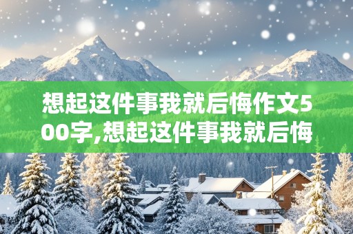 想起这件事我就后悔作文500字,想起这件事我就后悔作文500字以上