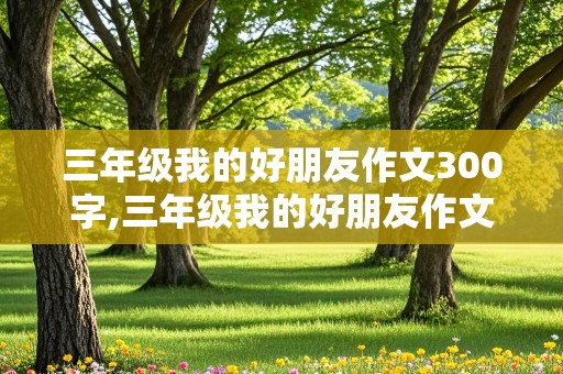 三年级我的好朋友作文300字,三年级我的好朋友作文300字左右