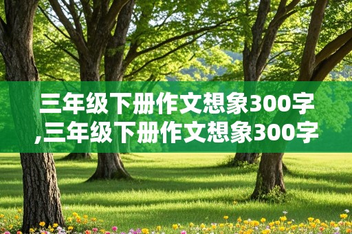 三年级下册作文想象300字,三年级下册作文想象300字左右