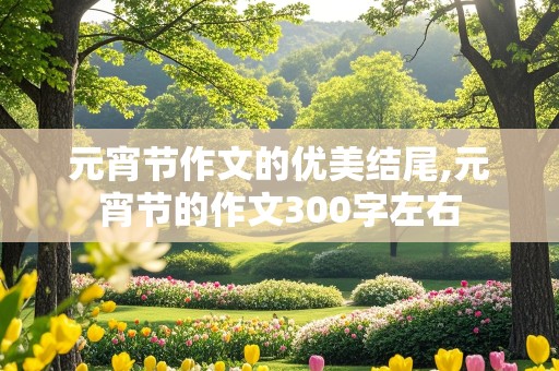 元宵节作文的优美结尾,元宵节的作文300字左右