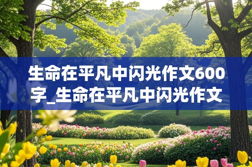 生命在平凡中闪光作文600字_生命在平凡中闪光作文600字初中