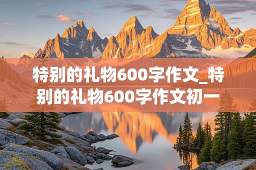 特别的礼物600字作文_特别的礼物600字作文初一