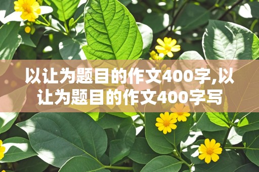 以让为题目的作文400字,以让为题目的作文400字写