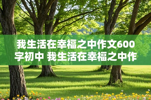 我生活在幸福之中作文600字初中 我生活在幸福之中作文600字初中生