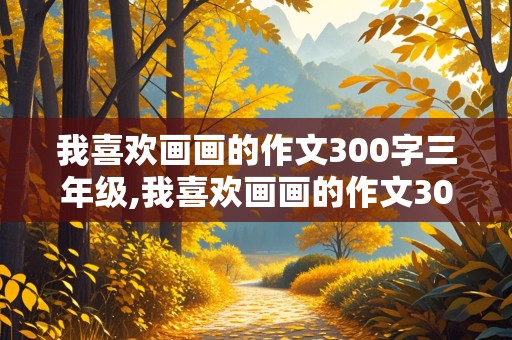 我喜欢画画的作文300字三年级,我喜欢画画的作文300字三年级作文