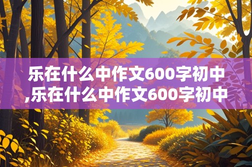 乐在什么中作文600字初中,乐在什么中作文600字初中记叙文