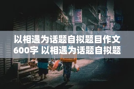 以相遇为话题自拟题目作文600字 以相遇为话题自拟题目作文600字记叙文