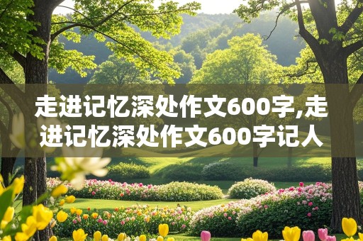 走进记忆深处作文600字,走进记忆深处作文600字记人