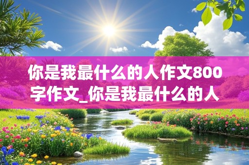 你是我最什么的人作文800字作文_你是我最什么的人作文800字作文AI生成