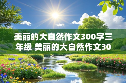 美丽的大自然作文300字三年级 美丽的大自然作文300字三年级花草树木