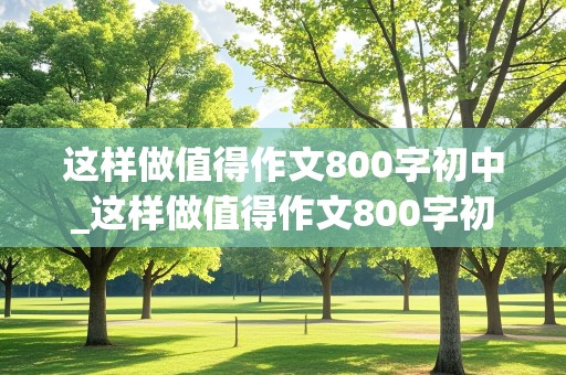 这样做值得作文800字初中_这样做值得作文800字初中小标题怎么写