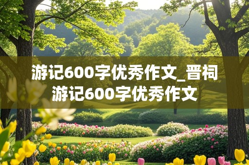 游记600字优秀作文_晋祠游记600字优秀作文