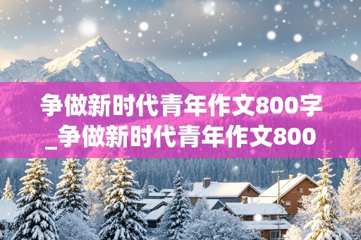 争做新时代青年作文800字_争做新时代青年作文800字议论文