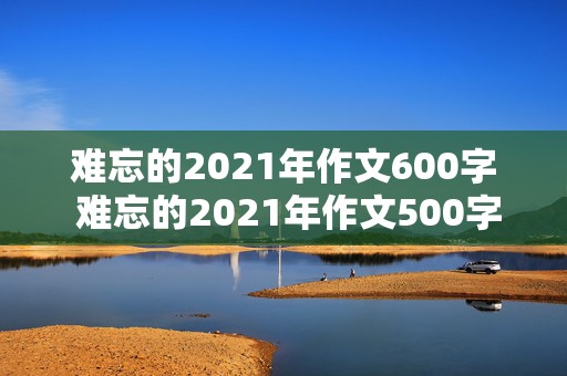 难忘的2021年作文600字 难忘的2021年作文500字