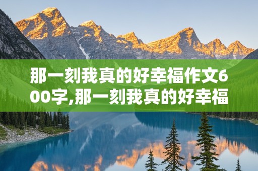 那一刻我真的好幸福作文600字,那一刻我真的好幸福作文600字初中