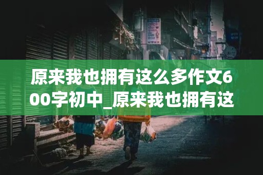 原来我也拥有这么多作文600字初中_原来我也拥有这么多作文600字初中成长类