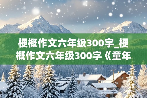 梗概作文六年级300字_梗概作文六年级300字《童年》