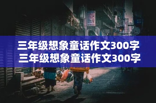 三年级想象童话作文300字 三年级想象童话作文300字左右