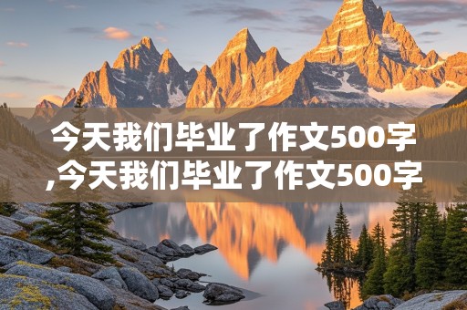 今天我们毕业了作文500字,今天我们毕业了作文500字想实现一个梦想