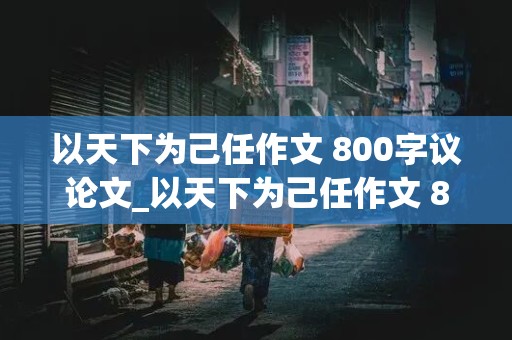 以天下为己任作文 800字议论文_以天下为己任作文 800字议论文结尾高中生