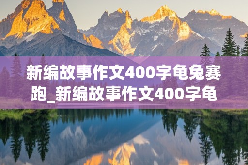 新编故事作文400字龟兔赛跑_新编故事作文400字龟兔赛跑乌龟又赢了